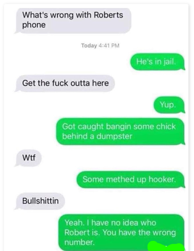 funny wrong number texts - What's wrong with Roberts phone Today He's in jail. Get the fuck outta here Yup. Got caught bangin some chick behind a dumpster Wtf Some methed up hooker. Bullshittin Yeah. I have no idea who Robert is. You have the wrong number