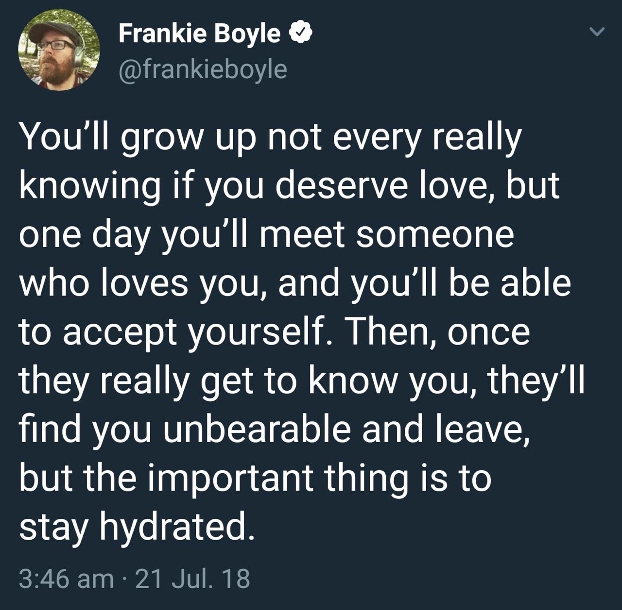 stay hydrated joke - Frankie Boyle You'll grow up not every really knowing if you deserve love, but one day you'll meet someone who loves you, and you'll be able to accept yourself. Then, once they really get to know you, they'll find you unbearable and l