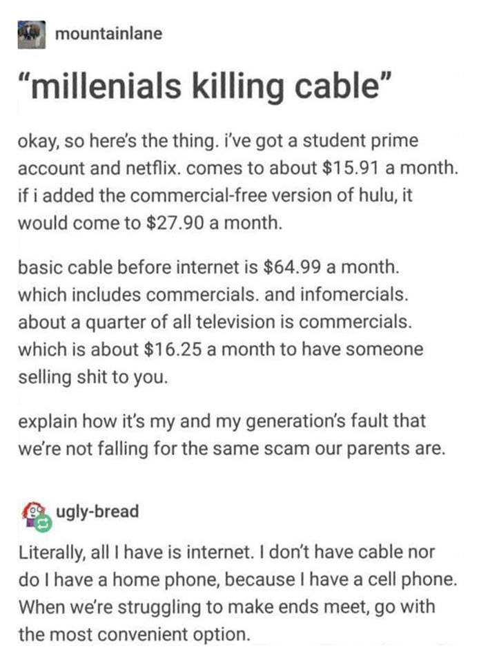 document - mountainlane millenials killing cable okay, so here's the thing. I've got a student prime account and netflix. comes to about $15.91 a month. if i added the commercialfree version of hulu, it would come to $27.90 a month. basic cable before int