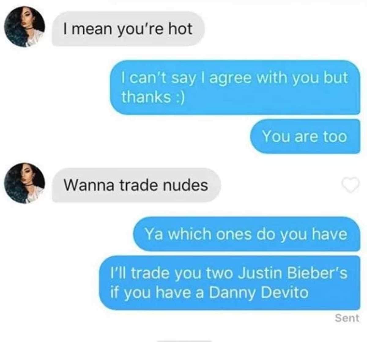trade nudes - I mean you're hot I can't say I agree with you but thanks You are too Wanna trade nudes Ya which ones do you have I'll trade you two Justin Bieber's if you have a Danny Devito Sent