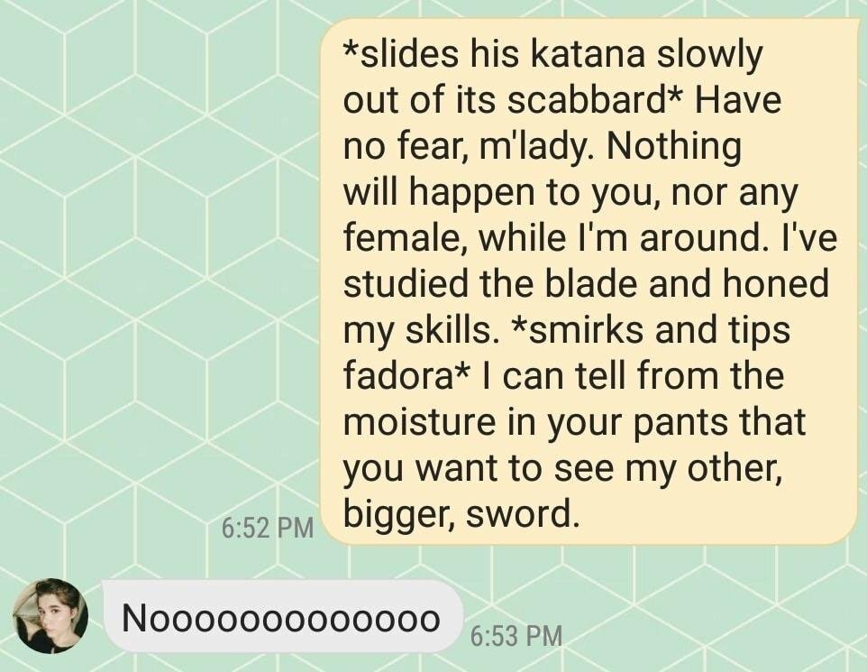 material - slides his katana slowly out of its scabbard Have no fear, m'lady. Nothing will happen to you, nor any female, while I'm around. I've studied the blade and honed my skills. smirks and tips fadora I can tell from the moisture in your pants that 