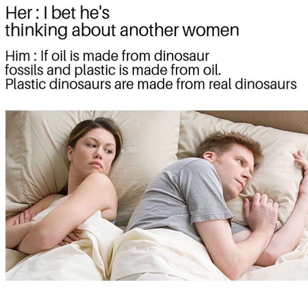 bet he is thinking about other girls meme - Her I bet he's thinking about another women Him If oil is made from dinosaur fossils and plastic is made from oil. Plastic dinosaurs are made from real dinosaurs