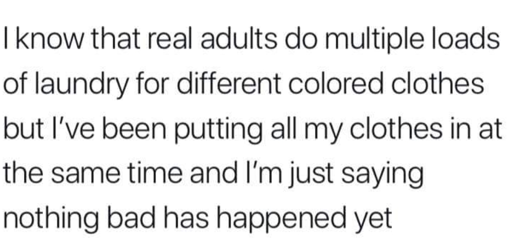 memes - I know that real adults do multiple loads of laundry for different colored clothes but I've been putting all my clothes in at the same time and I'm just saying nothing bad has happened yet