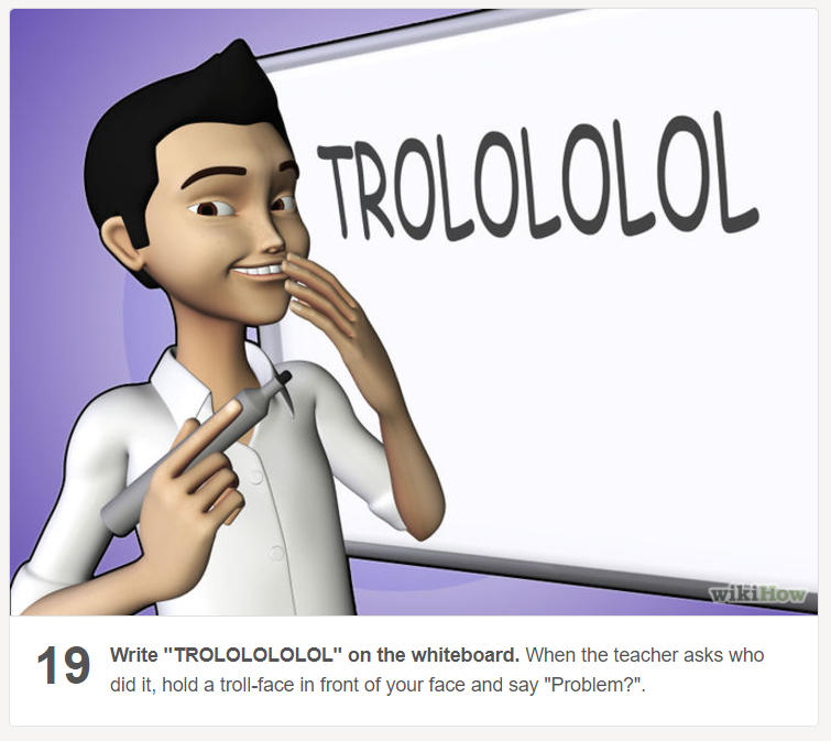 wikihow to be a troll - Strolololol wikiHow Write "Trololololol" on the whiteboard. When the teacher asks who did it, hold a trollface in front of your face and say "Problem?".