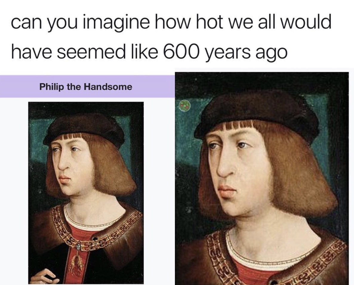 memes - philip the handsome meme - can you imagine how hot we all would have seemed 600 years ago Philip the Handsome