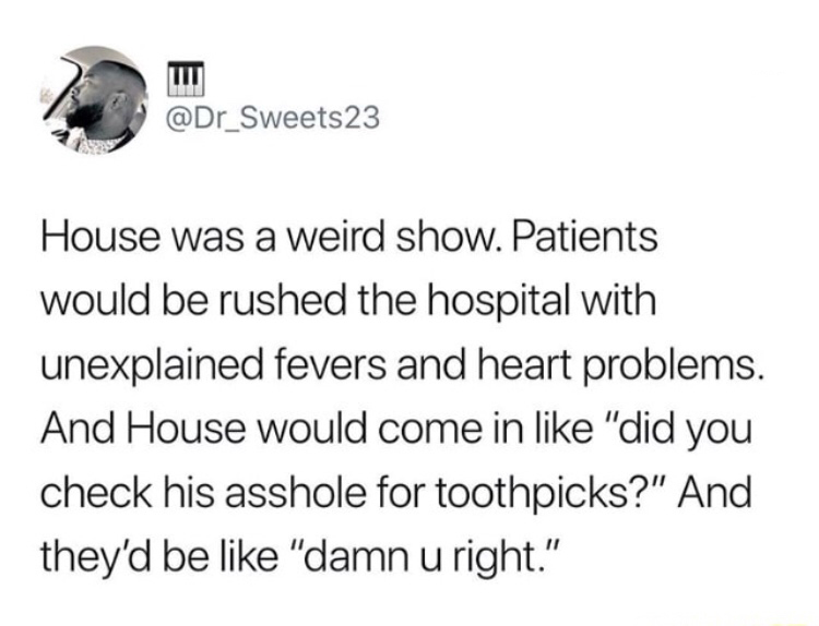 memes - Meme - 23 House was a weird show. Patients would be rushed the hospital with unexplained fevers and heart problems. And House would come in "did you check his asshole for toothpicks?" And they'd be "damn u right."