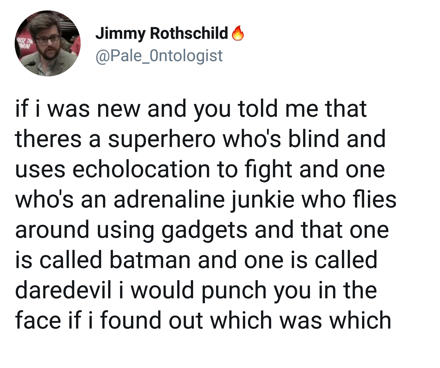 angle - Jimmy Rothschild if i was new and you told me that theres a superhero who's blind and uses echolocation to fight and one who's an adrenaline junkie who flies around using gadgets and that one is called batman and one is called daredevil i would pu