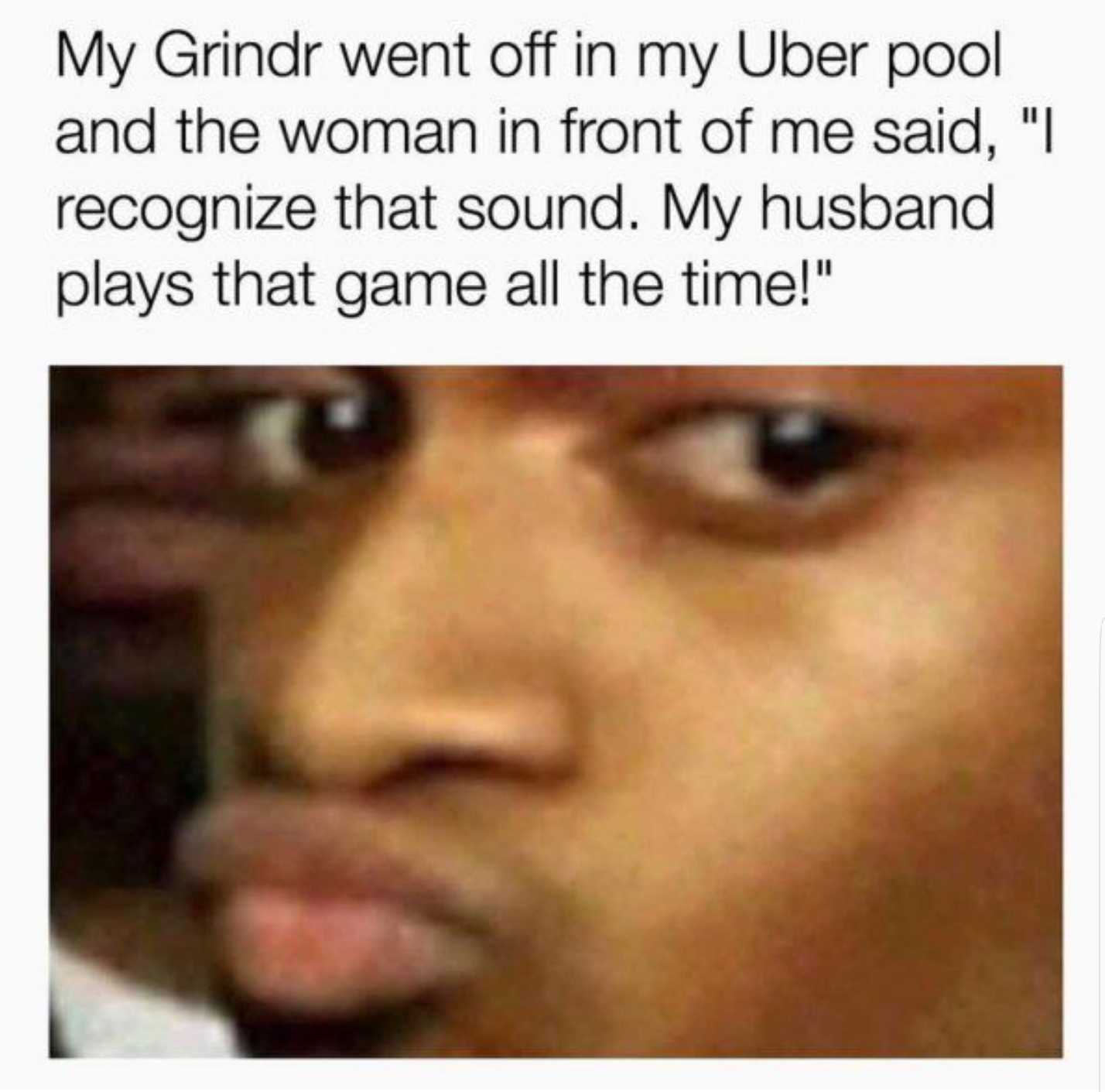 funny picture of a grindr meme - My Grindr went off in my Uber pool and the woman in front of me said, "I recognize that sound. My husband plays that game all the time!"
