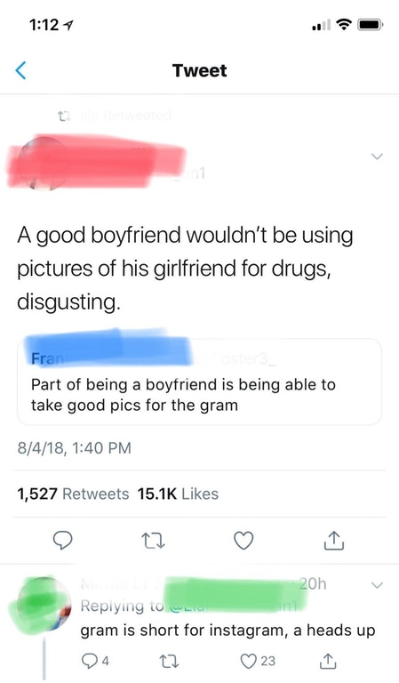 angle - Tweet A good boyfriend wouldn't be using pictures of his girlfriend for drugs, disgusting. Fran Part of being a boyfriend is being able to take good pics for the gram 8418, 1,527 20h v wa gram is short for instagram, a heads up 24 22 23