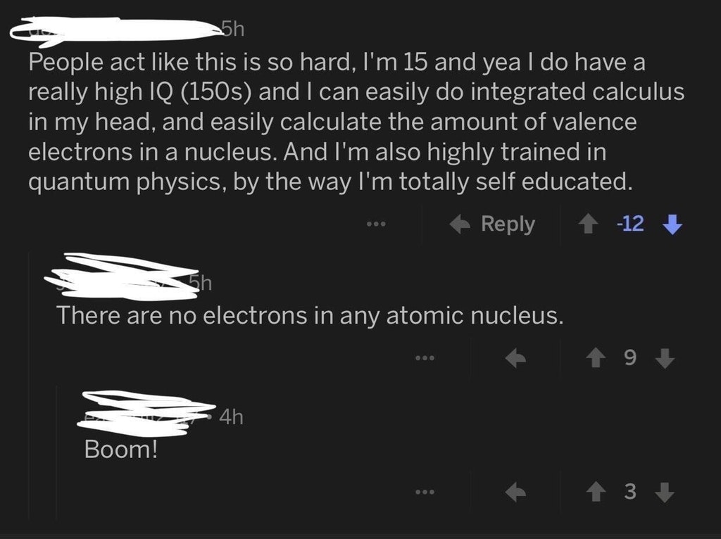 monochrome - 5h People act this is so hard, I'm 15 and yea I do have a really high Iq 150s and I can easily do integrated calculus in my head, and easily calculate the amount of valence electrons in a nucleus. And I'm also highly trained in quantum physic