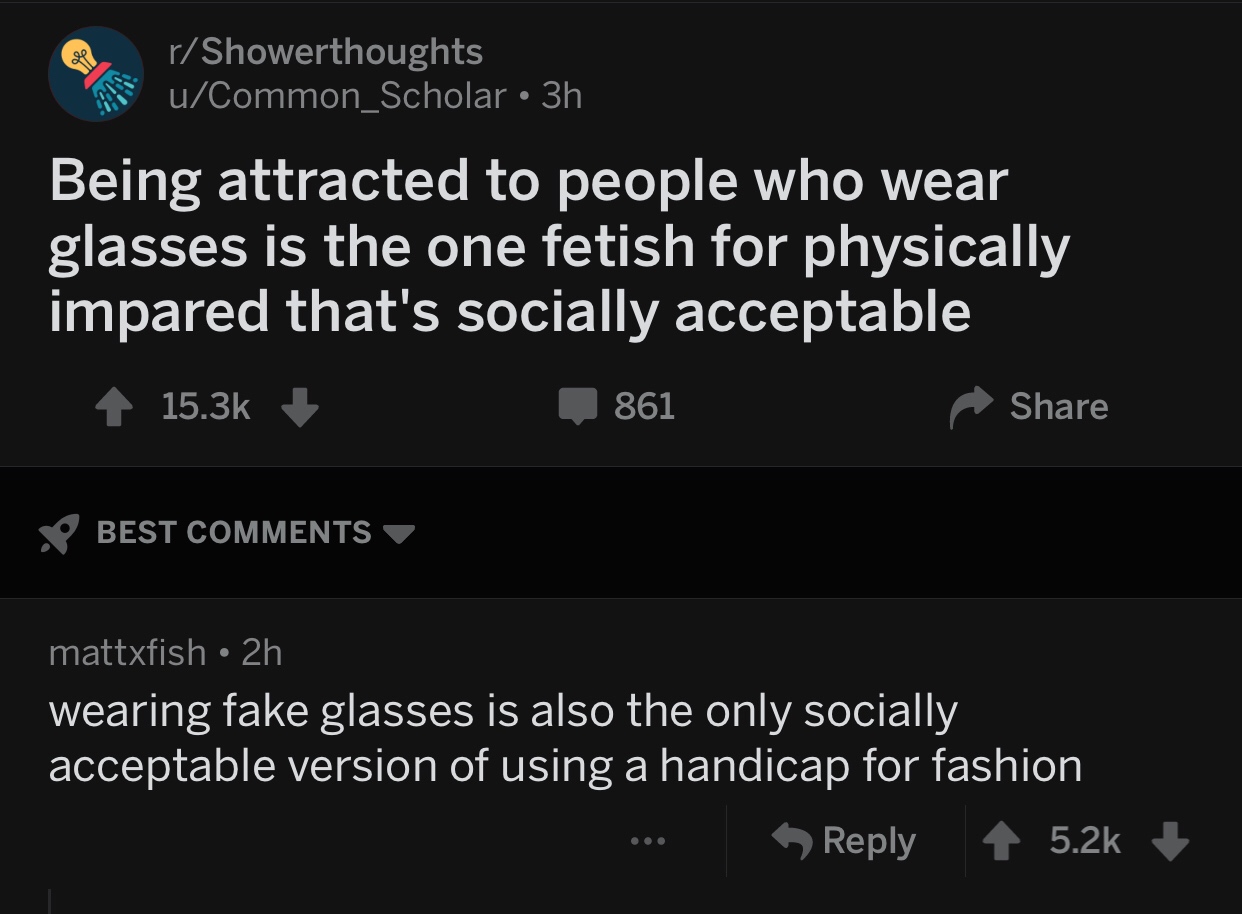 screenshot - rShowerthoughts uCommon_Scholar 3h Being attracted to people who wear glasses is the one fetish for physically impared that's socially acceptable 4 861 So Best mattxfish 2h wearing fake glasses is also the only socially acceptable version of 