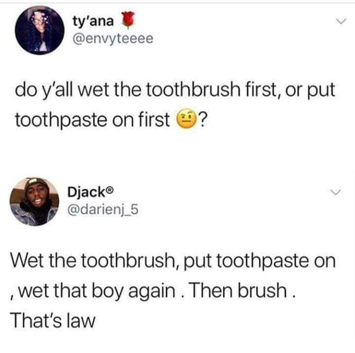 water toothbrush water meme - ty'ana u do y'all wet the toothbrush first, or put toothpaste on first ? Djack Wet the toothbrush, put toothpaste on , wet that boy again. Then brush. That's law