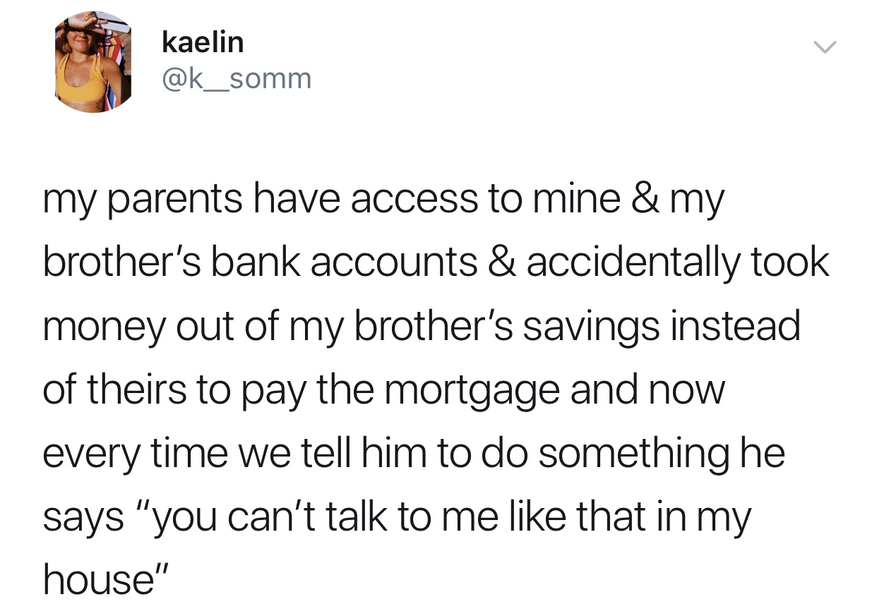 you cant talk to me like - kaelin my parents have access to mine & my brother's bank accounts & accidentally took money out of my brother's savings instead of theirs to pay the mortgage and now every time we tell him to do something he says "you can't tal