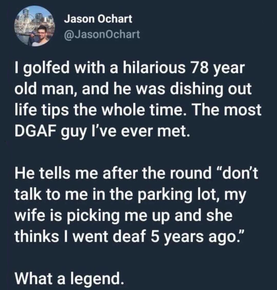 material - Jason Ochart I golfed with a hilarious 78 year old man, and he was dishing out life tips the whole time. The most Dgaf guy I've ever met. He tells me after the round don't talk to me in the parking lot, my wife is picking me up and she thinks I