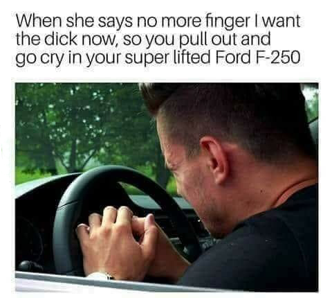 memes - she says no more finger - When she says no more finger I want the dick now, so you pull out and go cry in your super lifted Ford F250