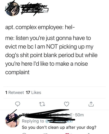 angle - apt. complex employee hel me listen you're just gonna have to evict me bc I am Not picking up my dog's shit point blank period but while you're here I'd to make a noise complaint 1 Retweet 17 T A Gere 50m Ext So you don't clean up after your dog?