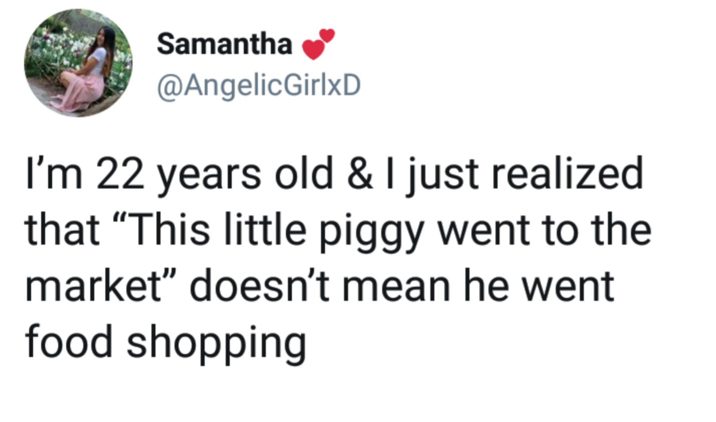Samantha I'm 22 years old & I just realized that This little piggy went to the market" doesn't mean he went food shopping