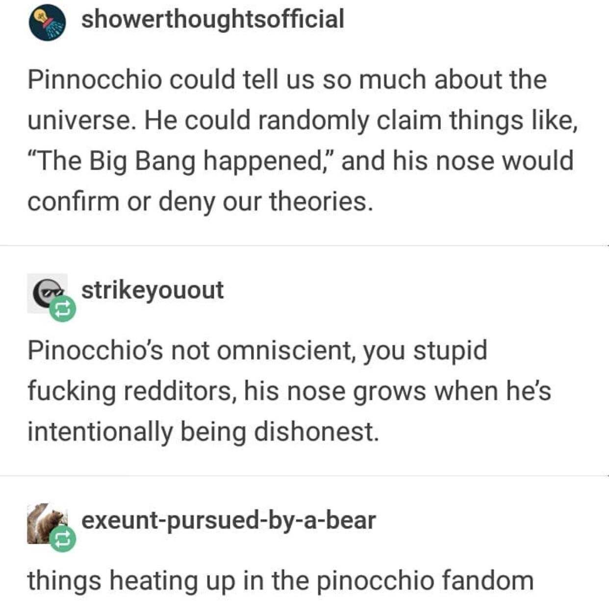 dankness of pinocchio fandom - showerthoughtsofficial Pinnocchio could tell us so much about the universe. He could randomly claim things , The Big Bang happened," and his nose would confirm or deny our theories. Pa strikeyouout Pinocchio's not omniscient