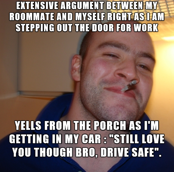 dankness of good guy greg - Extensive Argument Between My Roommate And Myself Right Asnam Stepping Out The Door For Work Yells From The Porch As I'M Getting In My Car "Still Love You Though Bro, Drive Safe".