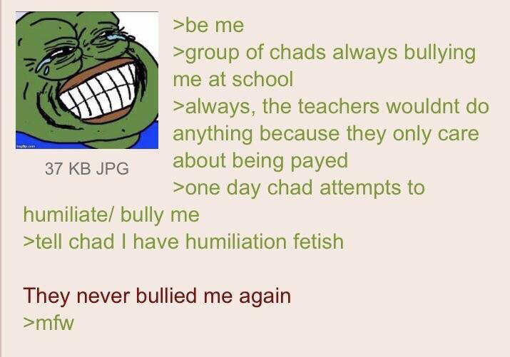 humiliation greentexts - >be me >group of chads always bullying me at school >always, the teachers wouldnt do anything because they only care 37 Kb Jpg about being payed >one day chad attempts to humiliate bully me >tell chad I have humiliation fetish The