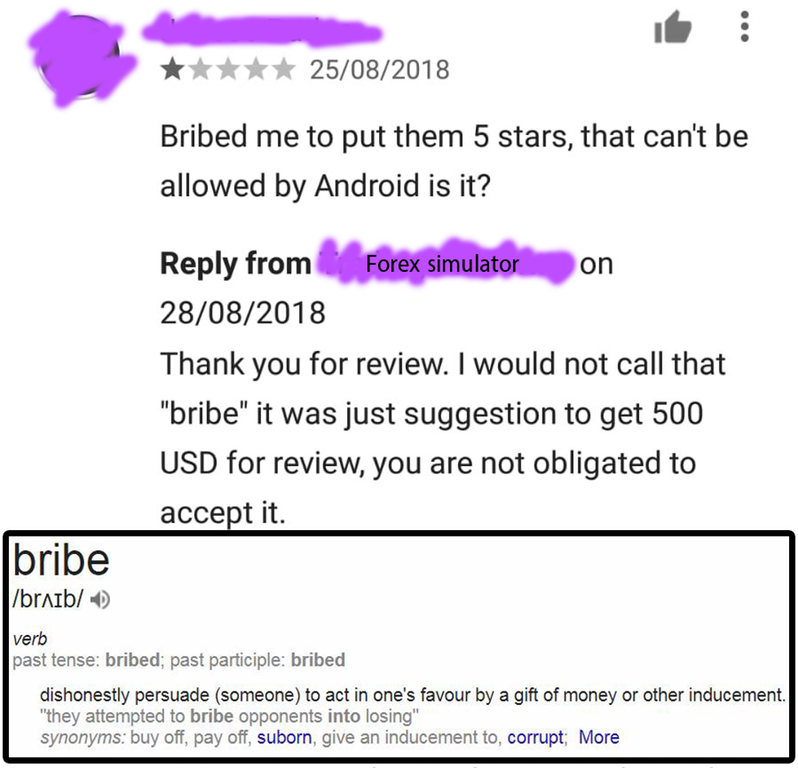 document - 25082018 Bribed me to put them 5 stars, that can't be allowed by Android is it? from its Forex simulator on 28082018 Thank you for review. I would not call that "bribe" it was just suggestion to get 500 Usd for review, you are not obligated to 