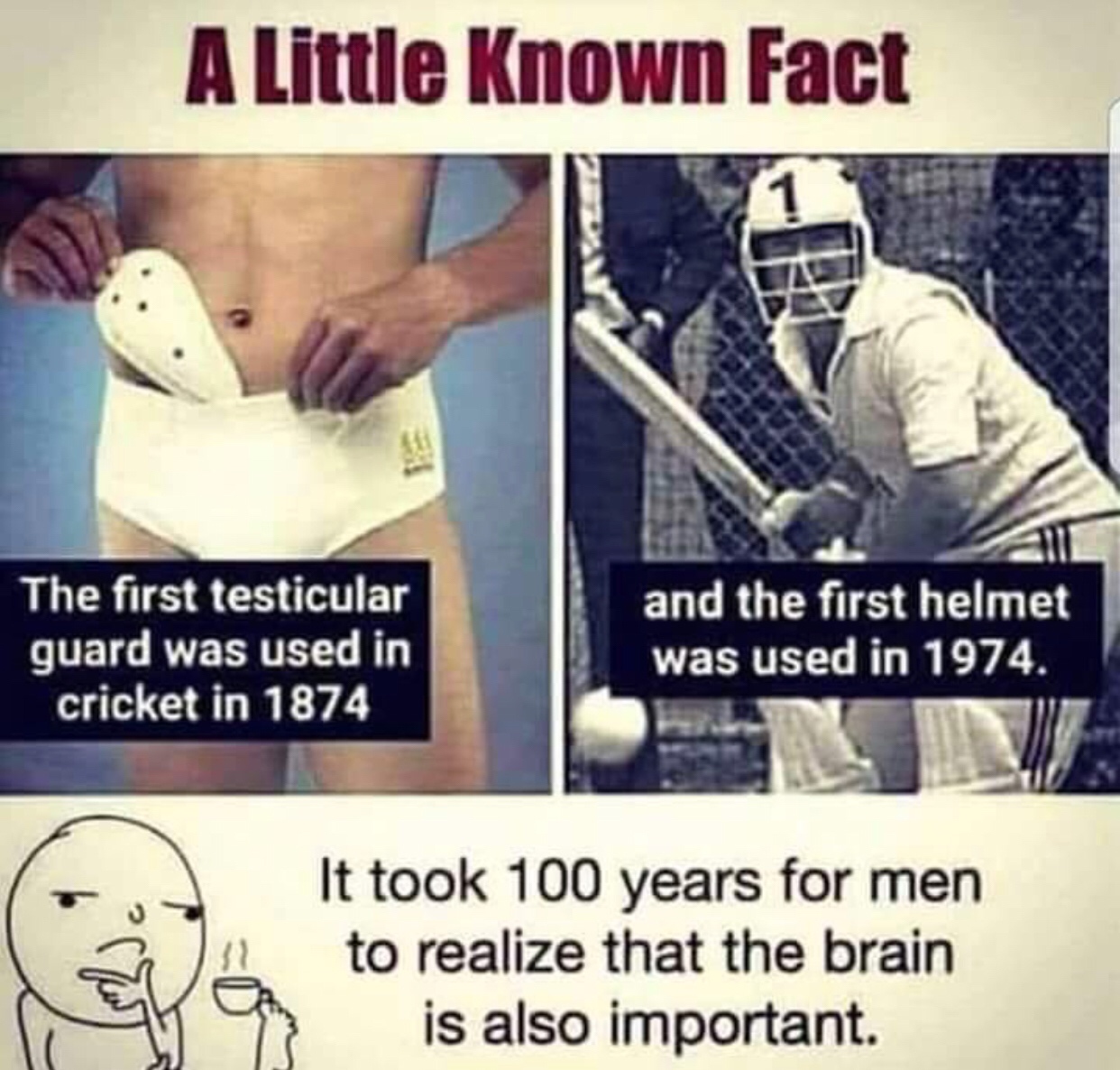Humour - A Little Known Fact The first testicular guard was used in cricket in 1874 and the first helmet was used in 1974. It took 100 years for men to realize that the brain is also important.