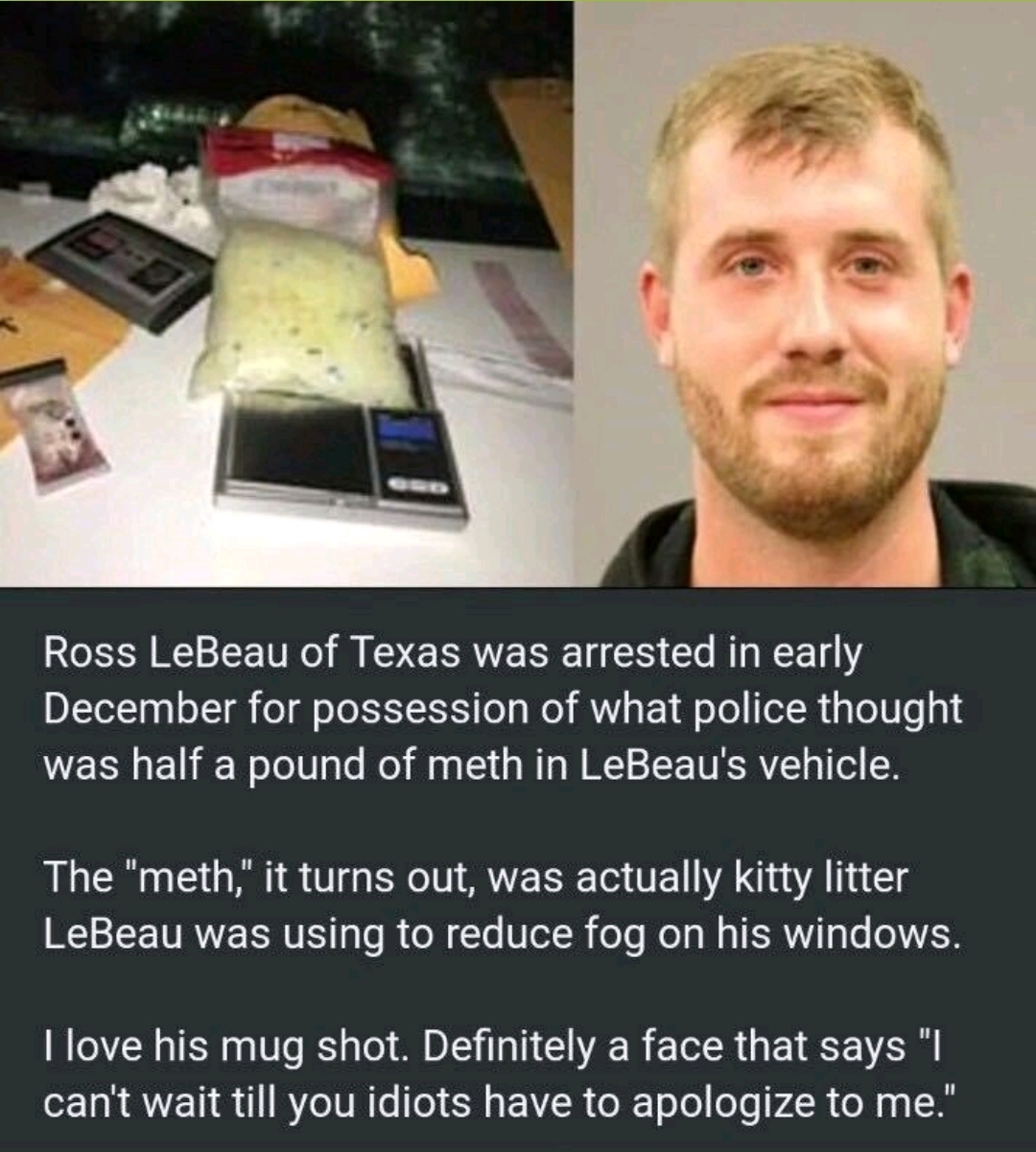 memes - man arrested for cat litter - Ross LeBeau of Texas was arrested in early December for possession of what police thought was half a pound of meth in LeBeau's vehicle. The "meth," it turns out, was actually kitty litter LeBeau was using to reduce fo