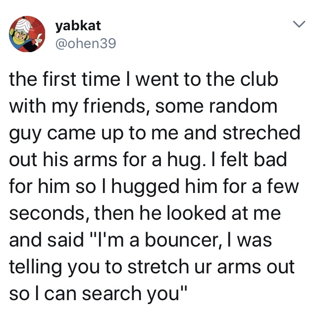 quotes - yabkat the first time I went to the club with my friends, some random guy came up to me and streched out his arms for a hug. I felt bad for him so lhugged him for a few seconds, then he looked at me and said "I'm a bouncer, I was telling you to s