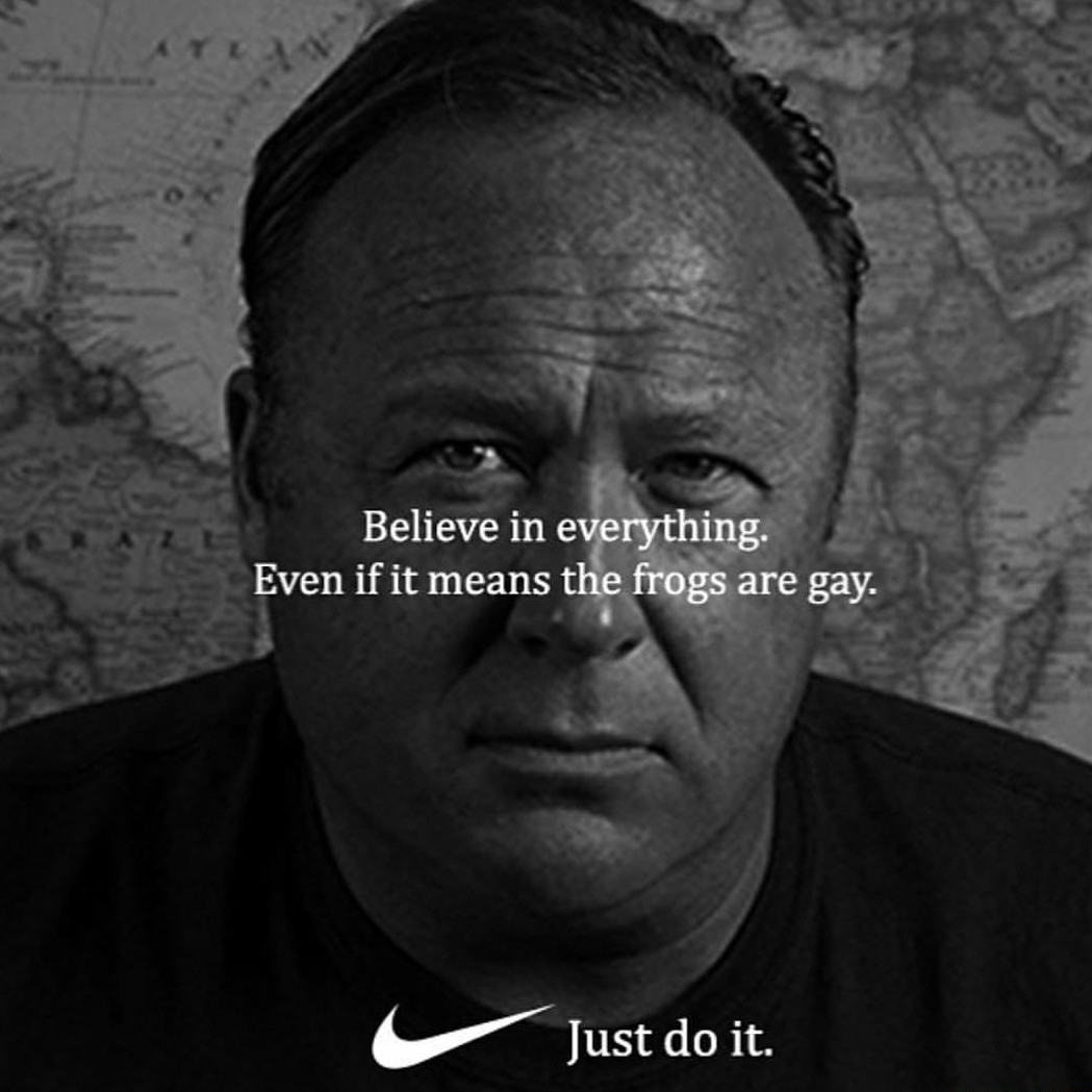 memes - alex jones frogs are gay - Believe in everything. Even if it means the frogs are gay. Just do it.