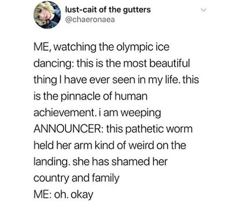 document - lustcait of the gutters Me, watching the olympic ice dancing this is the most beautiful thing I have ever seen in my life. this is the pinnacle of human achievement. i am weeping Announcer this pathetic worm held her arm kind of weird on the la