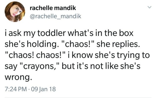 rachelle mandik i ask my toddler what's in the box she's holding. "chaos!" she replies. "chaos! chaos!" i know she's trying to say "crayons," but it's not she's wrong. 09 Jan 18