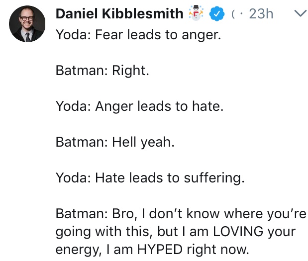 angle - 23h v Daniel Kibblesmith Yoda Fear leads to anger. Batman Right. Yoda Anger leads to hate. Batman Hell yeah. Yoda Hate leads to suffering. Batman Bro, I don't know where you're going with this, but I am Loving your energy, I am Hyped right now.