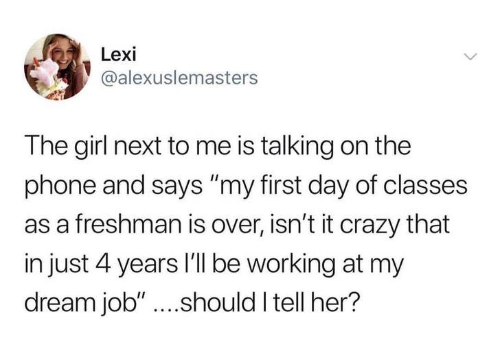 memes - text only meme - Lexi The girl next to me is talking on the phone and says "my first day of classes as a freshman is over, isn't it crazy that in just 4 years I'll be working at my dream job ....should I tell her?
