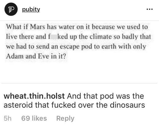 memes - document - ? pubity What if Mars has water on it because we used to live there and f ked up the climate so badly that we had to send an escape pod to earth with only Adam and Eve in it? wheat.thin.holst And that pod was the asteroid that fucked ov