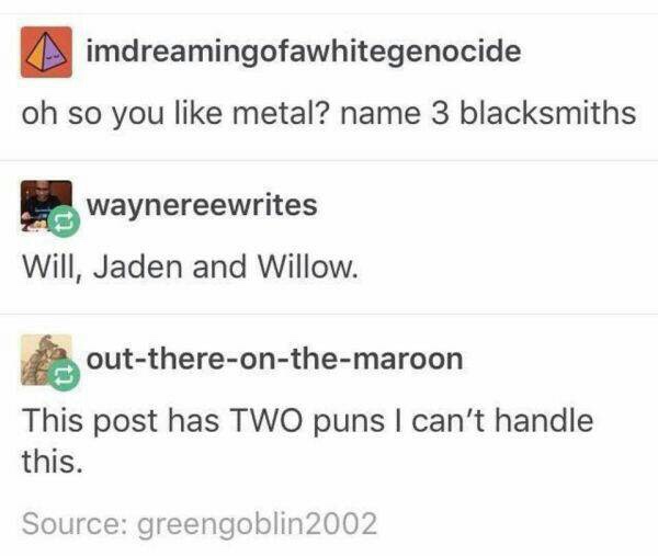 memes - name three blacksmiths - imdreamingofawhitegenocide oh so you metal? name 3 blacksmiths waynereewrites Will, Jaden and Willow. outthereonthemaroon This post has Two puns I can't handle this. Source greengoblin 2002