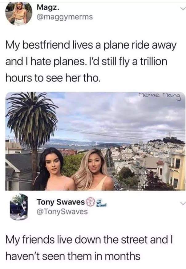 memes - need friends meme - Magz. My bestfriend lives a plane ride away and I hate planes. I'd still fly a trillion hours to see her tho. Meme Mang Tony Swaves Swaves My friends live down the street and I haven't seen them in months
