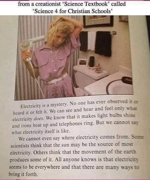 cringe science 4 for christian schools - from a creationist Science Textbook called 'Science 4 for Christian Schools' Electricity is a mystery. No one has ever observed it or heard it or felt it. We can see and hear and feel only when clectricity does. We