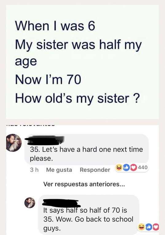 cringe 6 my sister was half my age now im 70 how old is my sister - When I was 6 My sister was half my age Now I'm 70 How old's my sister ? 35. Let's have a hard one next time please. 3 h Me gusta Responder 440 Ver respuestas anteriores... It says half so
