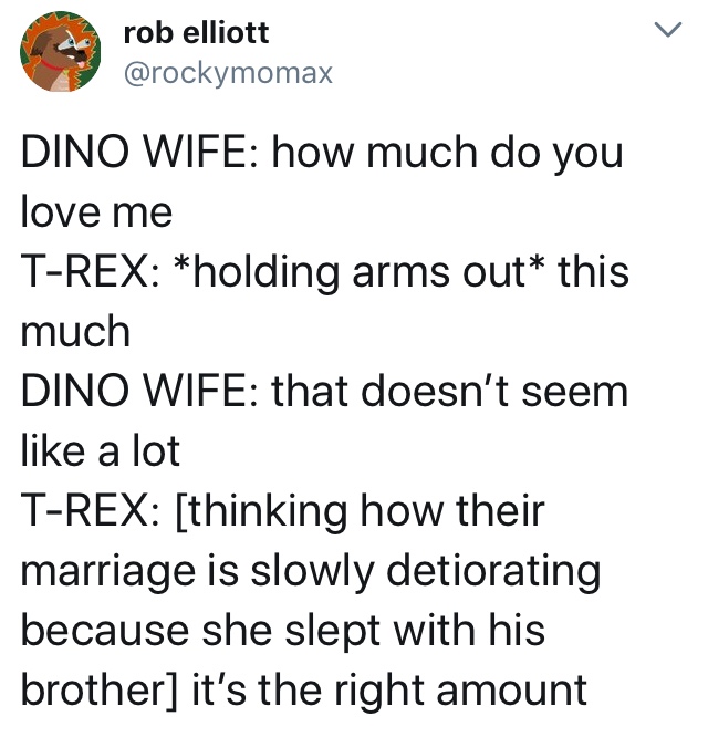 angle - rob elliott Dino Wife how much do you love me TRex holding arms out this much Dino Wife that doesn't seem a lot TRex thinking how their marriage is slowly detiorating because she slept with his brother it's the right amount