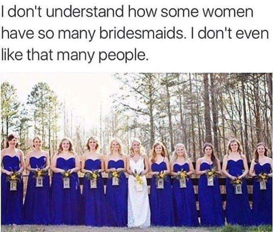 memes  - don t even like that many people - I don't understand how some women have so many bridesmaids. I don't even that many people.