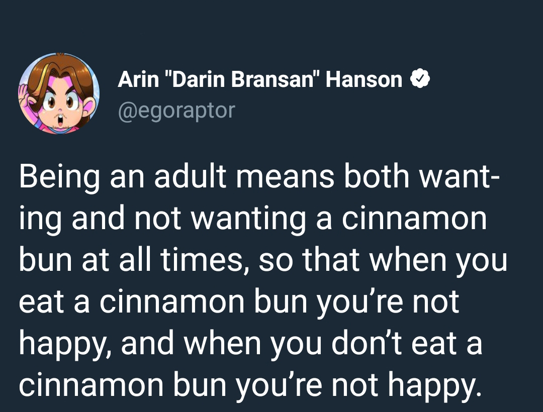 memes  - Arin "Darin Bransan" Hanson Being an adult means both want ing and not wanting a cinnamon bun at all times, so that when you eat a cinnamon bun you're not happy, and when you don't eat a cinnamon bun you're not happy.