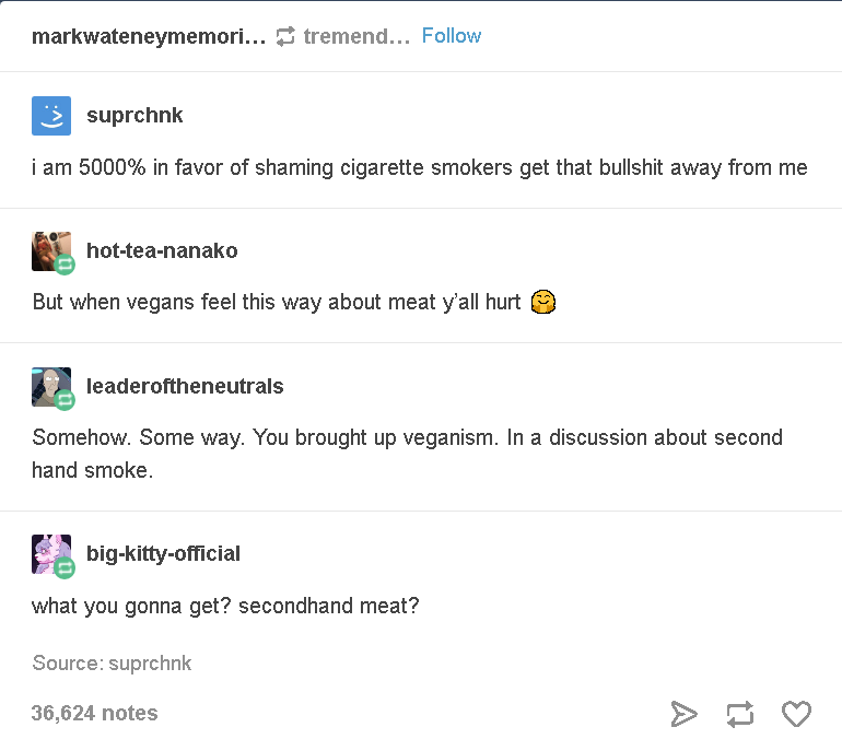 document - markwateneymemori... tremend... 3 suprchnk i am 5000% in favor of shaming cigarette smokers get that bullshit away from me hotteananako But when vegans feel this way about meat y'all hurt leaderoftheneutrals Somehow. Some way. You brought up ve