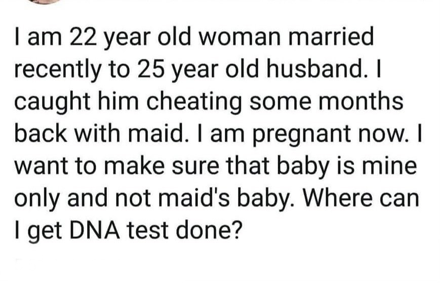 I am 22 year old woman married recently to 25 year old husband. I caught him cheating some months back with maid. I am pregnant now. I want to make sure that baby is mine only and not maid's baby. Where can I get Dna test done?