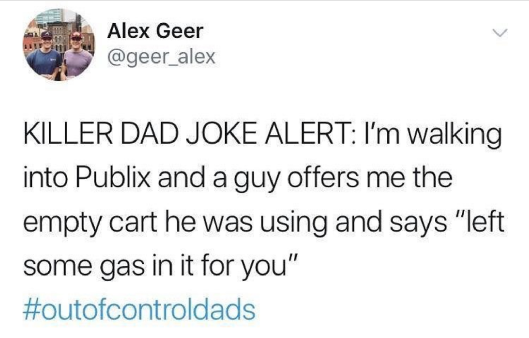 funny twitter moments - Alex Geer Killer Dad Joke Alert I'm walking into Publix and a guy offers me the empty cart he was using and says "left some gas in it for you"