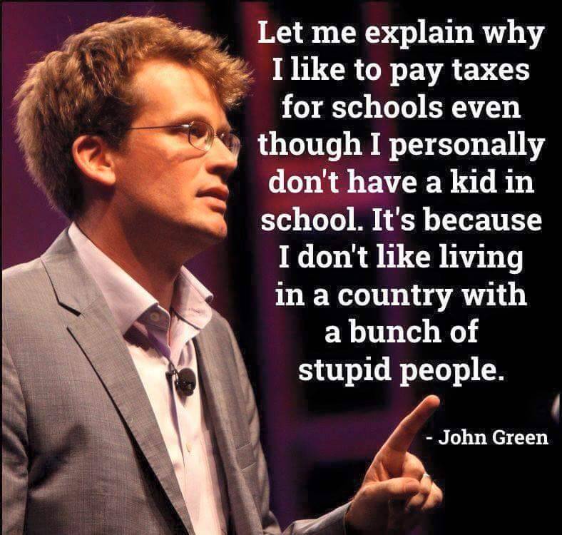 quotes by john green - Let me explain why I to pay taxes for schools even though I personally don't have a kid in school. It's because I don't living in a country with a bunch of stupid people. John Green