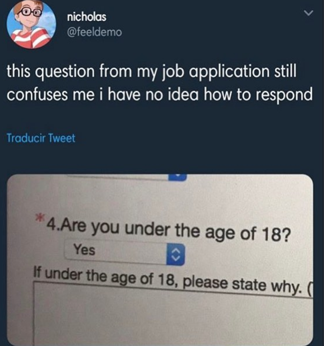 you under 18 - nicholas this question from my job application still confuses me i have no idea how to respond Traducir Tweet 4.Are you under the age of 18? Yes If under the age of 18, please state why.