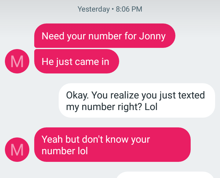 Yesterday Need your number for Jonny He just came in Okay. You realize you just texted my number right? Lol Yeah but don't know your number lol M