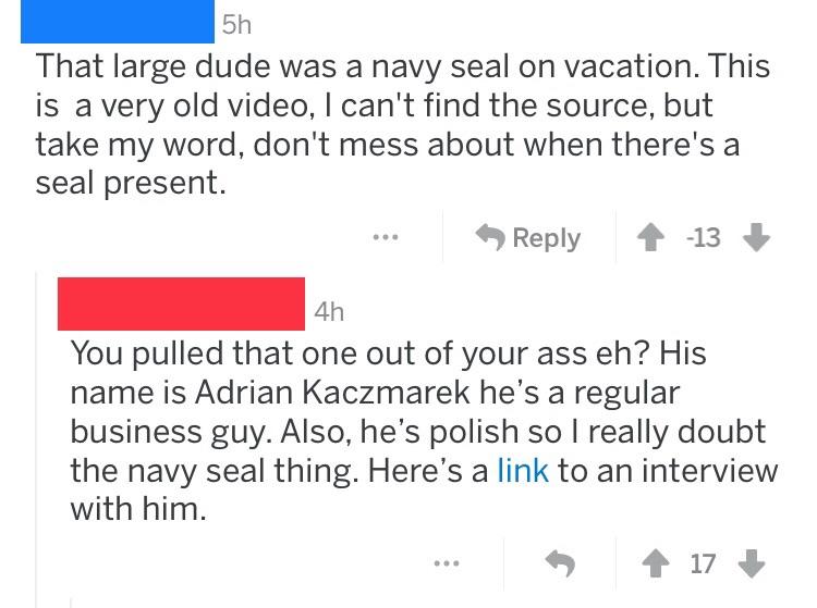 document - 5h That large dude was a navy seal on vacation. This is a very old video, I can't find the source, but take my word, don't mess about when there's a seal present. 1 13 4h You pulled that one out of your ass eh? His name is Adrian Kaczmarek he's