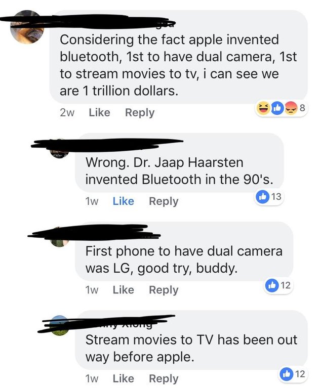 angle - Considering the fact apple invented bluetooth, 1st to have dual camera, 1st to stream movies to tv, i can see we are 1 trillion dollars. 2w Es Wrong. Dr. Jaap Haarsten invented Bluetooth in the 90's. 1w 13 First phone to have dual camera was Lg, g