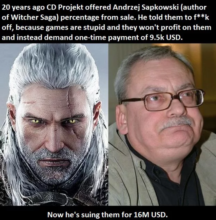 witcher author - 20 years ago Cd Projekt offered Andrzej Sapkowski author of Witcher Saga percentage from sale. He told them to fk off, because games are stupid and they won't profit on them and instead demand onetime payment of Usd. Now he's suing them f